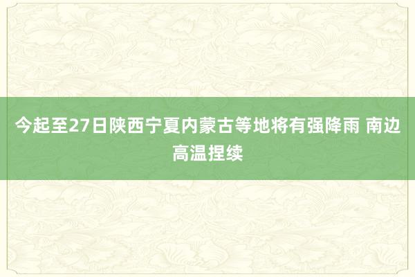 今起至27日陕西宁夏内蒙古等地将有强降雨 南边高温捏续