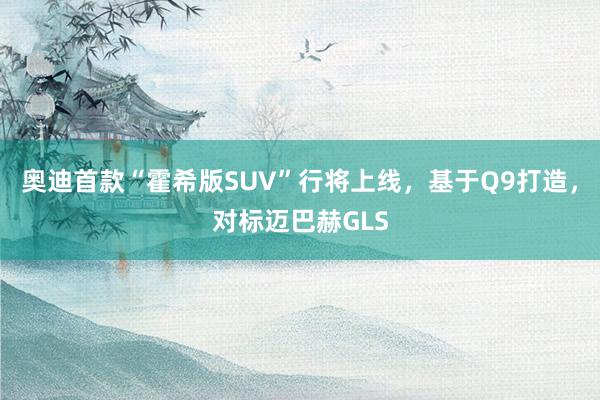 奥迪首款“霍希版SUV”行将上线，基于Q9打造，对标迈巴赫GLS