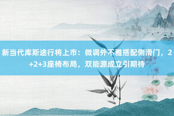 新当代库斯途行将上市：微调外不雅搭配侧滑门，2+2+3座椅布局，双能源成立引期待