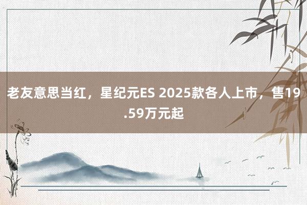 老友意思当红，星纪元ES 2025款各人上市，售19.59万元起