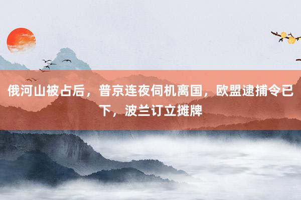 俄河山被占后，普京连夜伺机离国，欧盟逮捕令已下，波兰订立摊牌