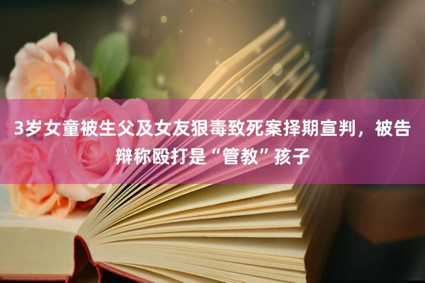 3岁女童被生父及女友狠毒致死案择期宣判，被告辩称殴打是“管教”孩子