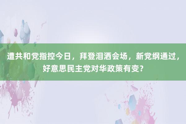 遭共和党指控今日，拜登泪洒会场，新党纲通过，好意思民主党对华政策有变？