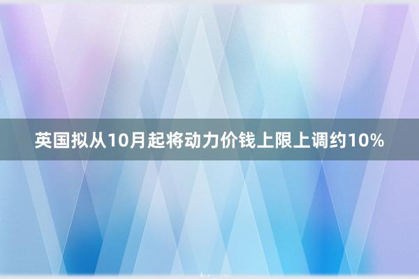 英国拟从10月起将动力价钱上限上调约10%