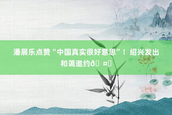 潘展乐点赞“中国真实很好意思”！绍兴发出和蔼邀约🤝