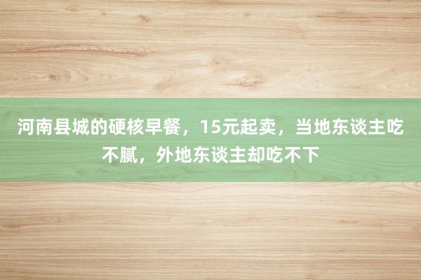 河南县城的硬核早餐，15元起卖，当地东谈主吃不腻，外地东谈主却吃不下