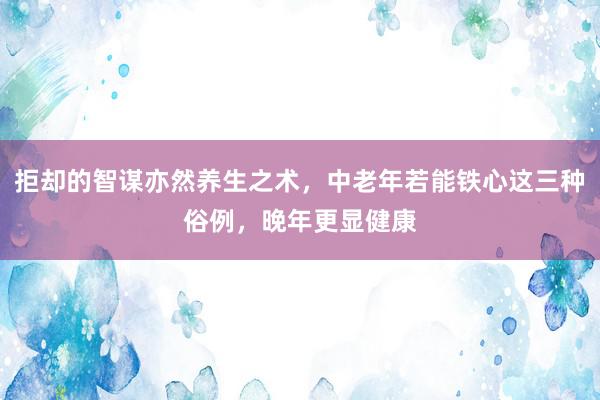 拒却的智谋亦然养生之术，中老年若能铁心这三种俗例，晚年更显健康