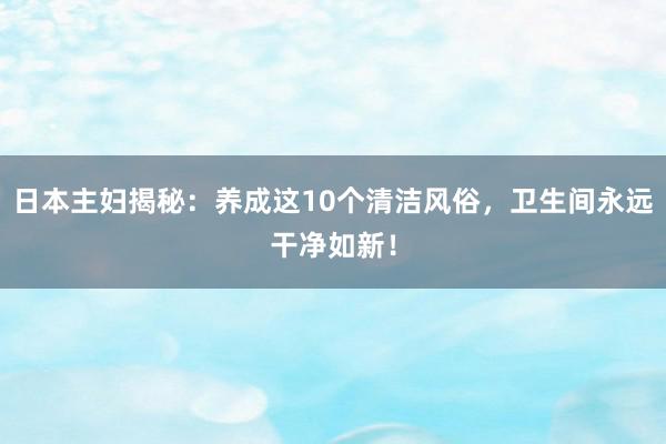 日本主妇揭秘：养成这10个清洁风俗，卫生间永远干净如新！