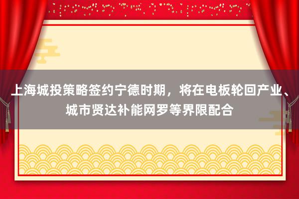 上海城投策略签约宁德时期，将在电板轮回产业、城市贤达补能网罗等界限配合