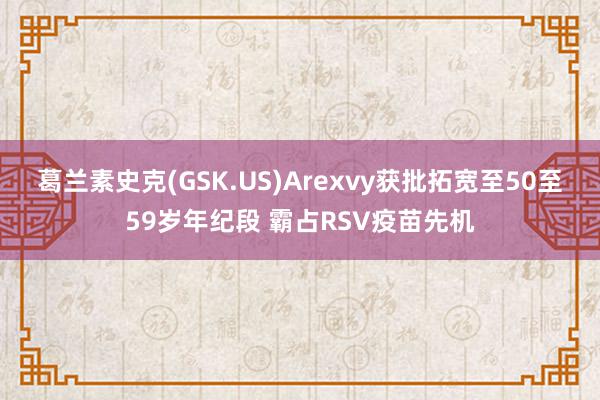 葛兰素史克(GSK.US)Arexvy获批拓宽至50至59岁年纪段 霸占RSV疫苗先机