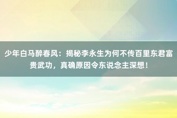 少年白马醉春风：揭秘李永生为何不传百里东君富贵武功，真确原因令东说念主深想！