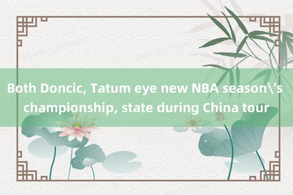 Both Doncic, Tatum eye new NBA season's championship, state during China tour