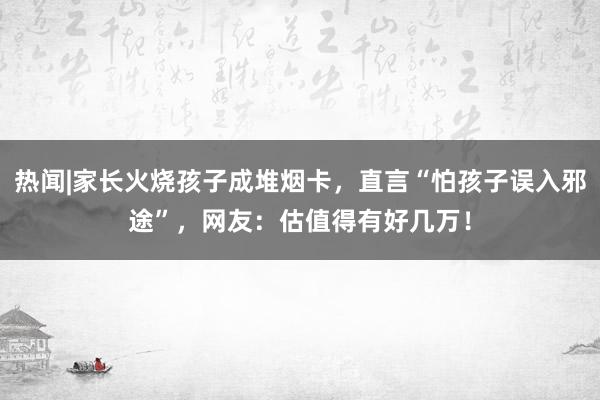 热闻|家长火烧孩子成堆烟卡，直言“怕孩子误入邪途”，网友：估值得有好几万！