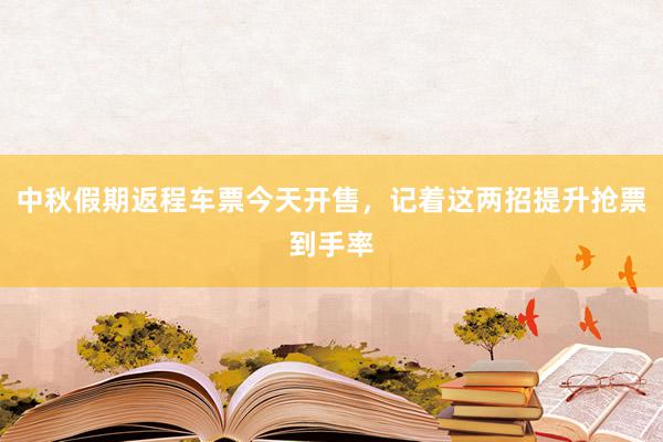 中秋假期返程车票今天开售，记着这两招提升抢票到手率