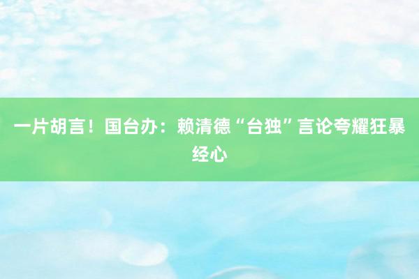 一片胡言！国台办：赖清德“台独”言论夸耀狂暴经心