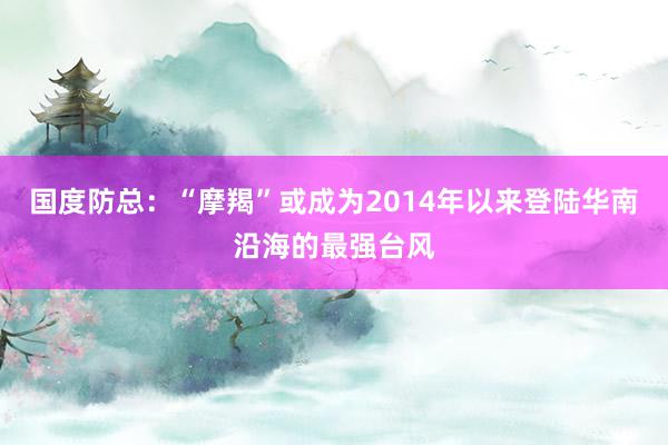 国度防总：“摩羯”或成为2014年以来登陆华南沿海的最强台风