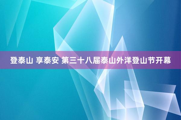 登泰山 享泰安 第三十八届泰山外洋登山节开幕