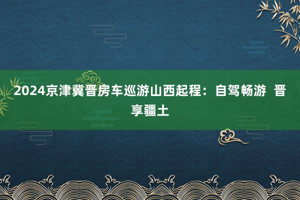 2024京津冀晋房车巡游山西起程：自驾畅游  晋享疆土