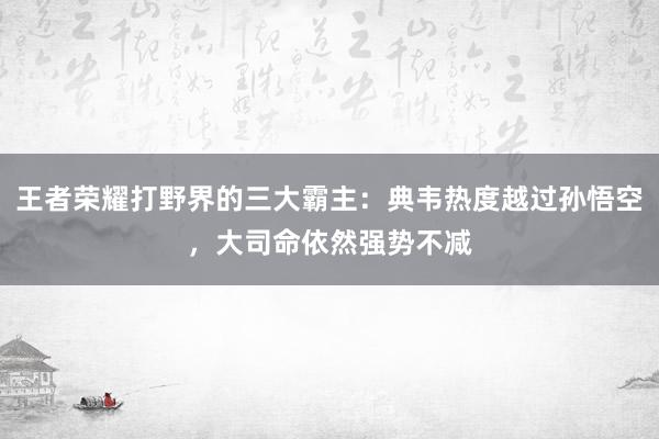 王者荣耀打野界的三大霸主：典韦热度越过孙悟空，大司命依然强势不减