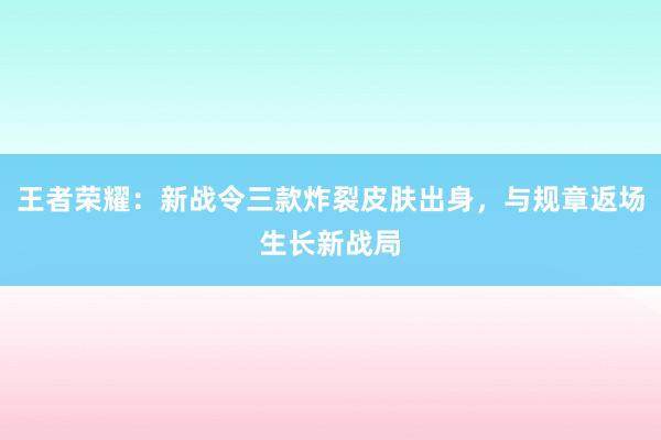 王者荣耀：新战令三款炸裂皮肤出身，与规章返场生长新战局