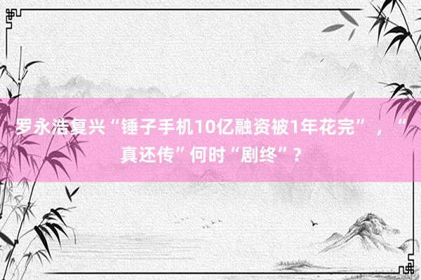 罗永浩复兴“锤子手机10亿融资被1年花完” ，“真还传”何时“剧终”？