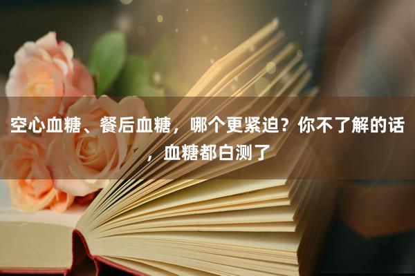 空心血糖、餐后血糖，哪个更紧迫？你不了解的话，血糖都白测了