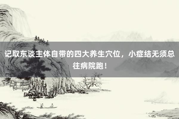 记取东谈主体自带的四大养生穴位，小症结无须总往病院跑！