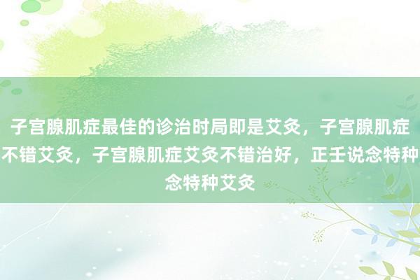 子宫腺肌症最佳的诊治时局即是艾灸，子宫腺肌症经期不错艾灸，子宫腺肌症艾灸不错治好，正壬说念特种艾灸