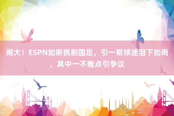 闹大！ESPN如斯挑剔国足，引一帮球迷泪下如雨，其中一不雅点引争议