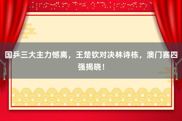 国乒三大主力憾离，王楚钦对决林诗栋，澳门赛四强揭晓！