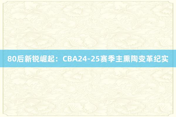 80后新锐崛起：CBA24-25赛季主熏陶变革纪实