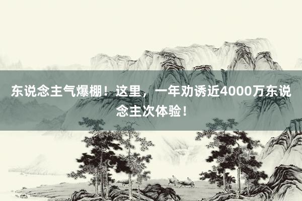 东说念主气爆棚！这里，一年劝诱近4000万东说念主次体验！