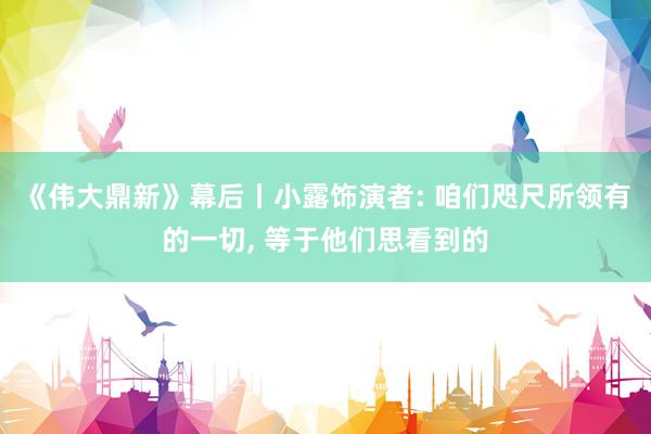 《伟大鼎新》幕后丨小露饰演者: 咱们咫尺所领有的一切, 等于他们思看到的