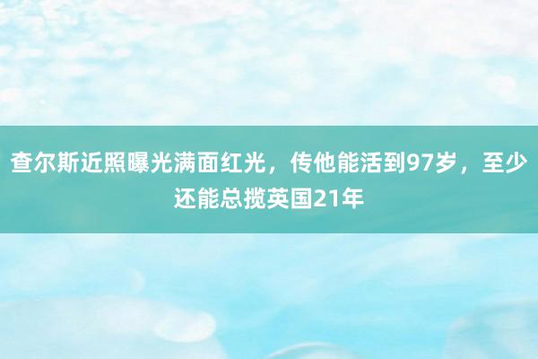 查尔斯近照曝光满面红光，传他能活到97岁，至少还能总揽英国21年