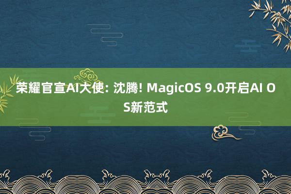 荣耀官宣AI大使: 沈腾! MagicOS 9.0开启AI OS新范式