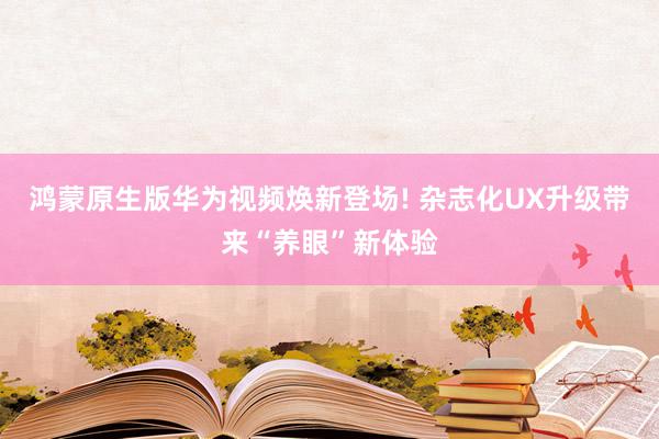 鸿蒙原生版华为视频焕新登场! 杂志化UX升级带来“养眼”新体验