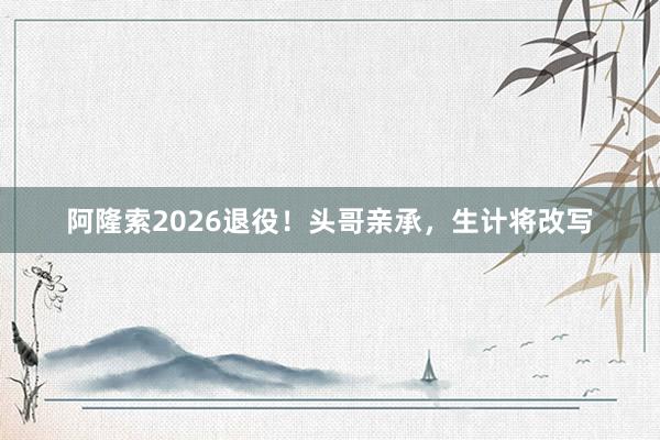 阿隆索2026退役！头哥亲承，生计将改写