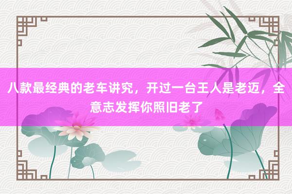 八款最经典的老车讲究，开过一台王人是老迈，全意志发挥你照旧老了