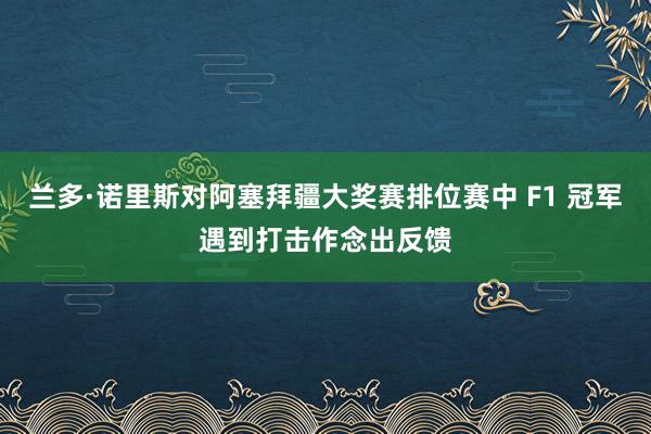 兰多·诺里斯对阿塞拜疆大奖赛排位赛中 F1 冠军遇到打击作念出反馈