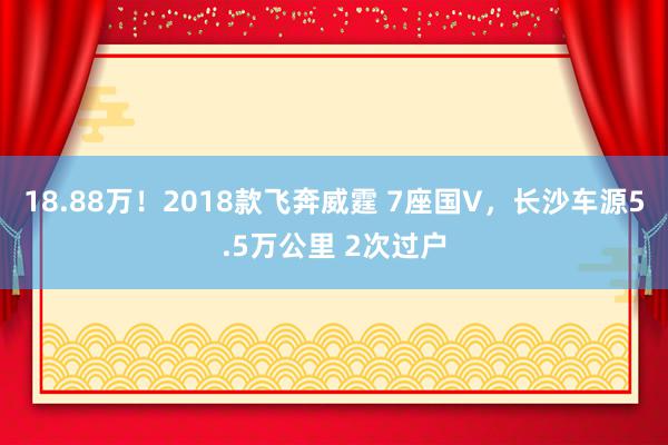 18.88万！2018款飞奔威霆 7座国V，长沙车源5.5万公里 2次过户