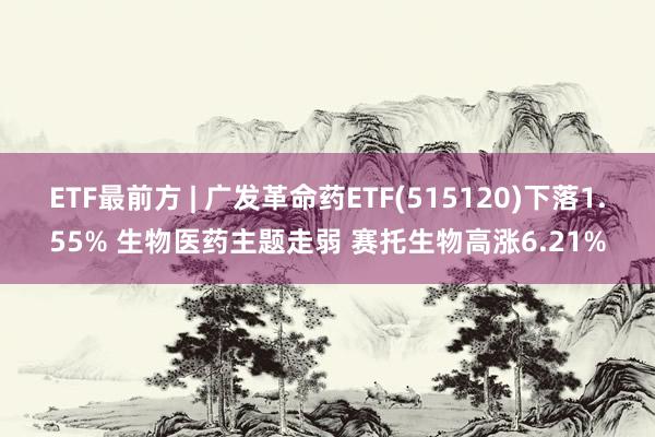 ETF最前方 | 广发革命药ETF(515120)下落1.55% 生物医药主题走弱 赛托生物高涨6.21%