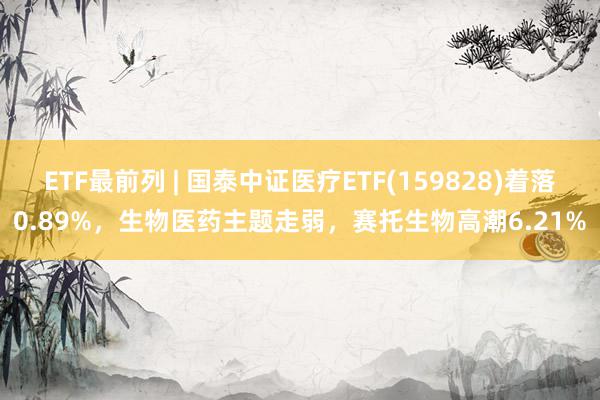 ETF最前列 | 国泰中证医疗ETF(159828)着落0.89%，生物医药主题走弱，赛托生物高潮6.21%