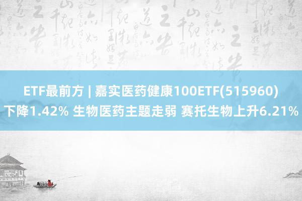 ETF最前方 | 嘉实医药健康100ETF(515960)下降1.42% 生物医药主题走弱 赛托生物上升6.21%