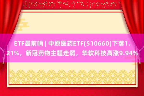 ETF最前哨 | 中原医药ETF(510660)下落1.21%，新冠药物主题走弱，华软科技高涨9.94%